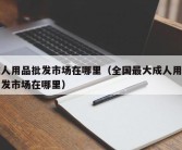 成人用品批发市场在哪里（全国最大成人用品批发市场在哪里）