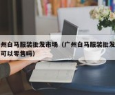 广州白马服装批发市场（广州白马服装批发市场可以零售吗）